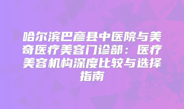 哈尔滨巴彦县中医院与美奇医疗美容门诊部：医疗美容机构深度比较与选择指南