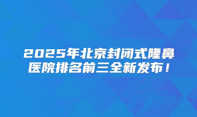 2025年北京封闭式隆鼻医院排名前三全新发布！