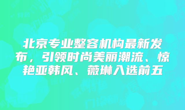 北京专业整容机构最新发布，引领时尚美丽潮流、惊艳亚韩风、薇琳入选前五