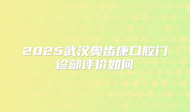 2025武汉奥齿康口腔门诊部评价如何