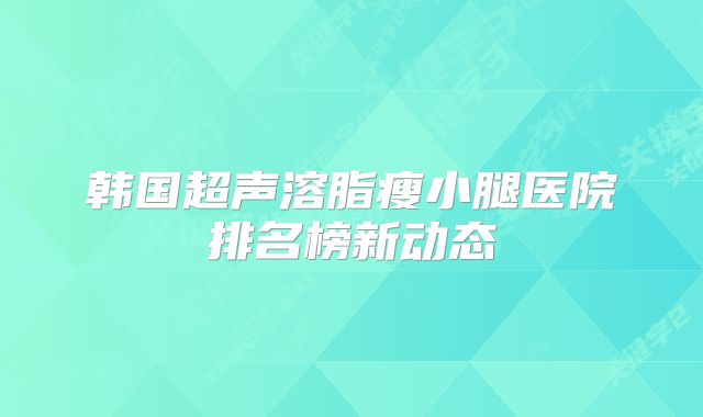 韩国超声溶脂瘦小腿医院排名榜新动态