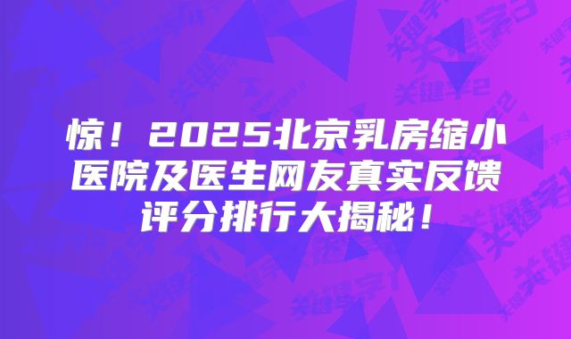 惊！2025北京乳房缩小医院及医生网友真实反馈评分排行大揭秘！