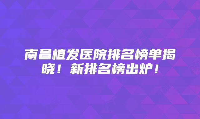 南昌植发医院排名榜单揭晓！新排名榜出炉！