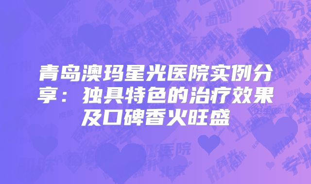 青岛澳玛星光医院实例分享：独具特色的治疗效果及口碑香火旺盛