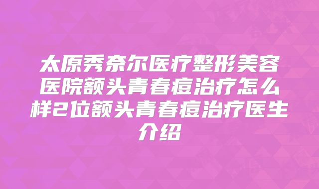 太原秀奈尔医疗整形美容医院额头青春痘治疗怎么样2位额头青春痘治疗医生介绍