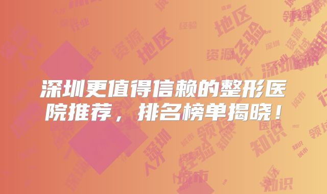 深圳更值得信赖的整形医院推荐，排名榜单揭晓！