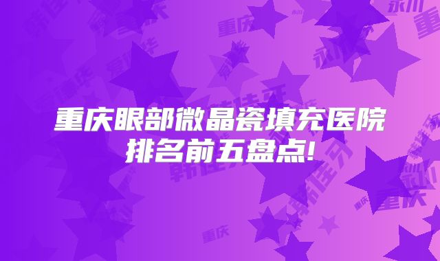 重庆眼部微晶瓷填充医院排名前五盘点!
