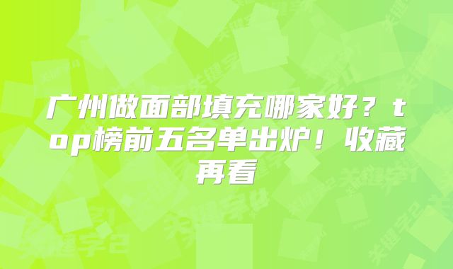 广州做面部填充哪家好？top榜前五名单出炉！收藏再看
