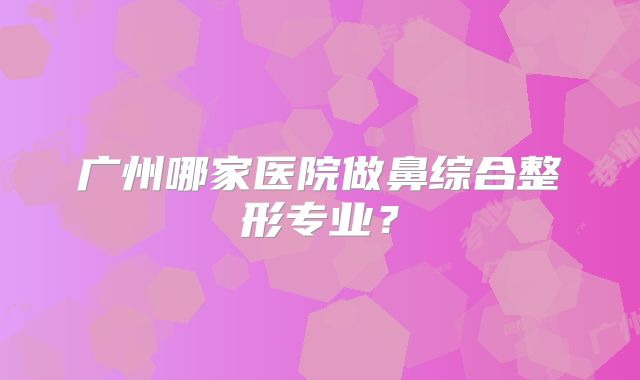 广州哪家医院做鼻综合整形专业？