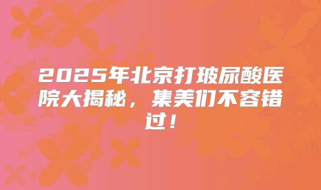 2025年北京打玻尿酸医院大揭秘，集美们不容错过！