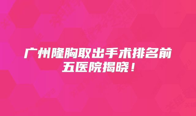 广州隆胸取出手术排名前五医院揭晓！