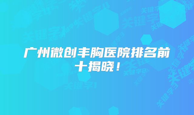 广州微创丰胸医院排名前十揭晓！