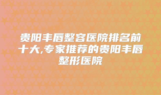 贵阳丰唇整容医院排名前十大,专家推荐的贵阳丰唇整形医院