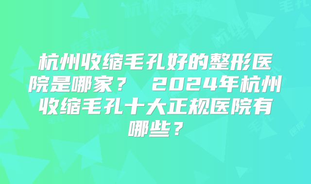 杭州收缩毛孔好的整形医院是哪家？ 2024年杭州收缩毛孔十大正规医院有哪些？