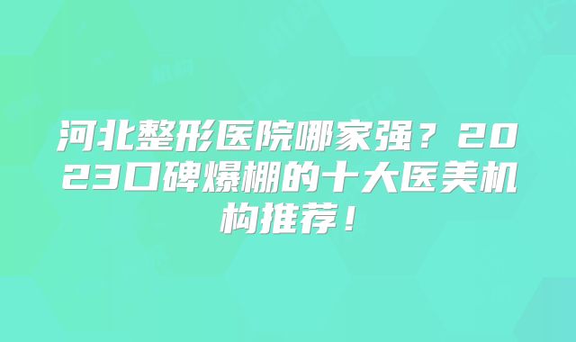 河北整形医院哪家强？2023口碑爆棚的十大医美机构推荐！