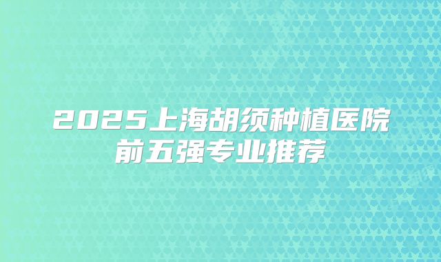 2025上海胡须种植医院前五强专业推荐