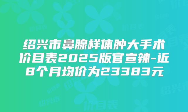 绍兴市鼻腺样体肿大手术价目表2025版官宣辣-近8个月均价为23383元