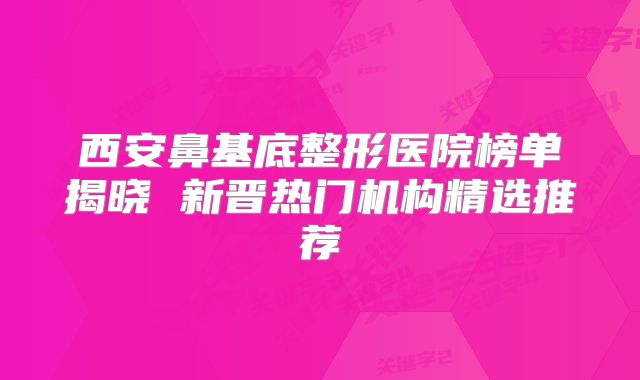 西安鼻基底整形医院榜单揭晓 新晋热门机构精选推荐