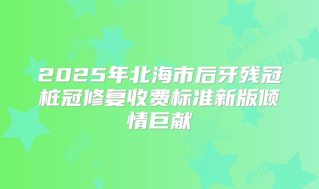 2025年北海市后牙残冠桩冠修复收费标准新版倾情巨献