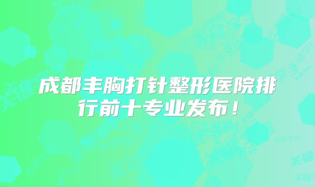 成都丰胸打针整形医院排行前十专业发布！
