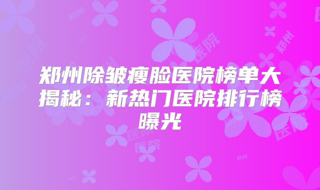 郑州除皱瘦脸医院榜单大揭秘：新热门医院排行榜曝光