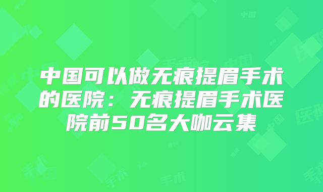 中国可以做无痕提眉手术的医院：无痕提眉手术医院前50名大咖云集