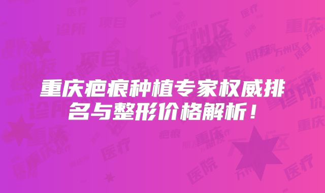重庆疤痕种植专家权威排名与整形价格解析！