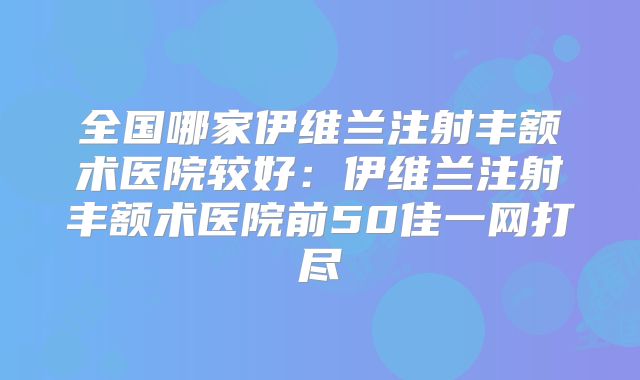 全国哪家伊维兰注射丰额术医院较好：伊维兰注射丰额术医院前50佳一网打尽