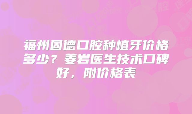 福州固德口腔种植牙价格多少？姜岩医生技术口碑好，附价格表