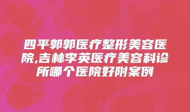 四平郭郭医疗整形美容医院,吉林李英医疗美容科诊所哪个医院好附案例