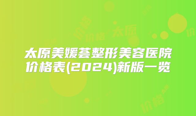 太原美媛荟整形美容医院价格表(2024)新版一览