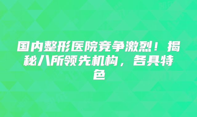 国内整形医院竞争激烈！揭秘八所领先机构，各具特色
