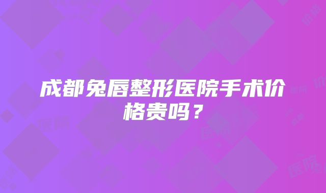 成都兔唇整形医院手术价格贵吗？