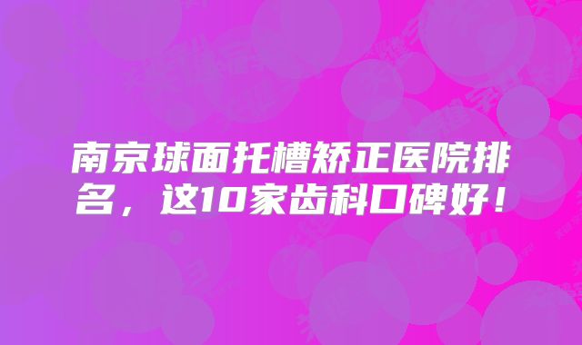 南京球面托槽矫正医院排名，这10家齿科口碑好！