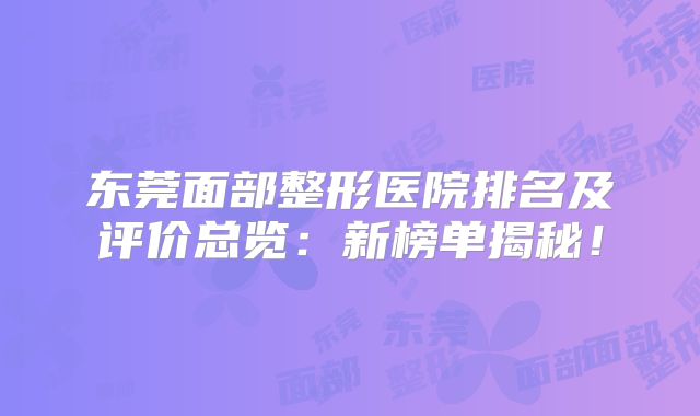 东莞面部整形医院排名及评价总览：新榜单揭秘！