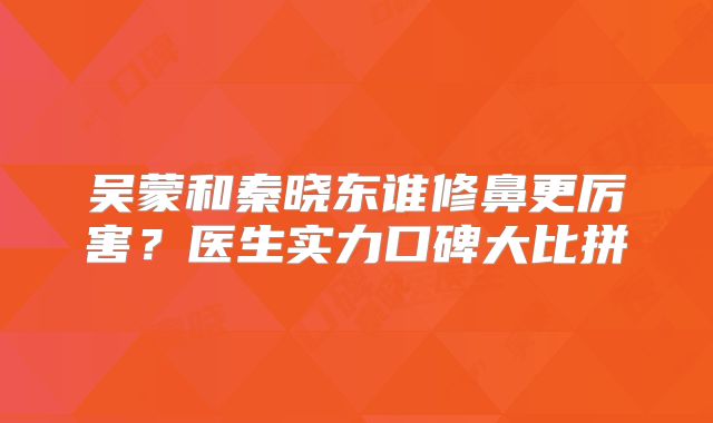 吴蒙和秦晓东谁修鼻更厉害？医生实力口碑大比拼