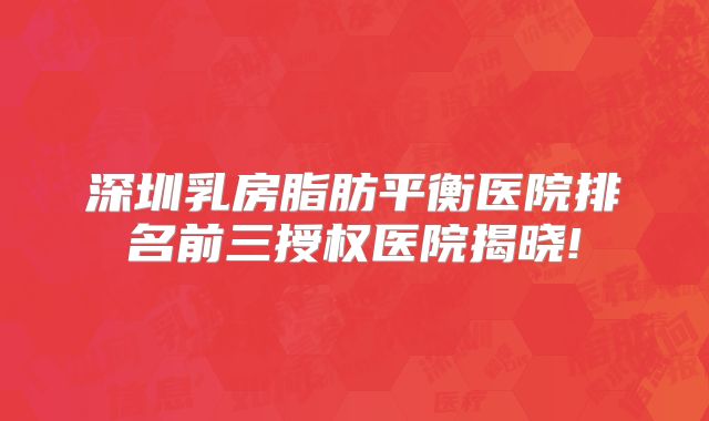 深圳乳房脂肪平衡医院排名前三授权医院揭晓!