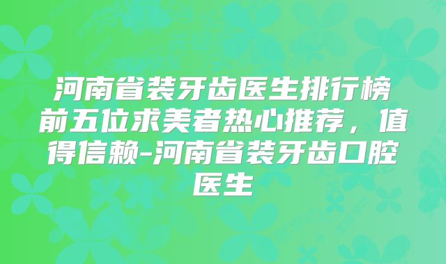 河南省装牙齿医生排行榜前五位求美者热心推荐，值得信赖-河南省装牙齿口腔医生