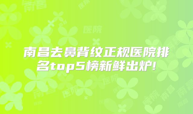 南昌去鼻背纹正规医院排名top5榜新鲜出炉!