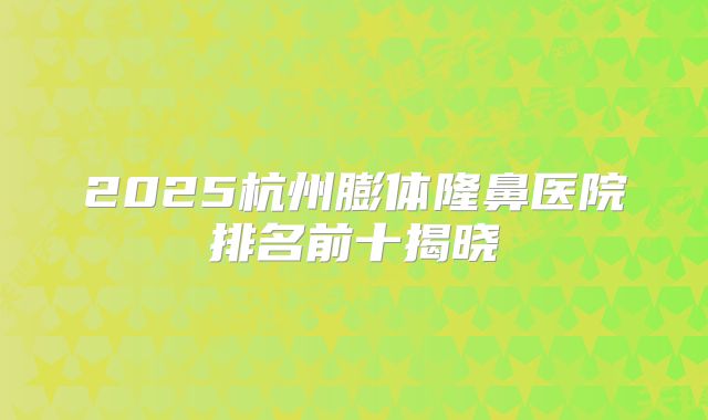 2025杭州膨体隆鼻医院排名前十揭晓
