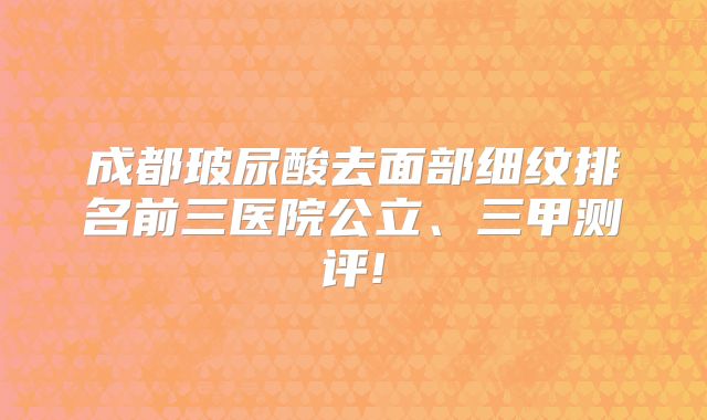成都玻尿酸去面部细纹排名前三医院公立、三甲测评!