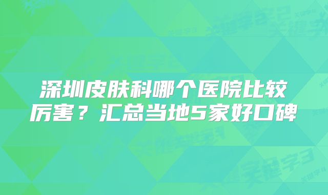 深圳皮肤科哪个医院比较厉害？汇总当地5家好口碑