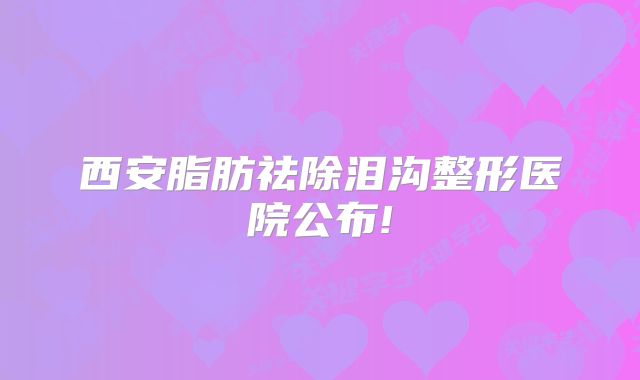 西安脂肪祛除泪沟整形医院公布!