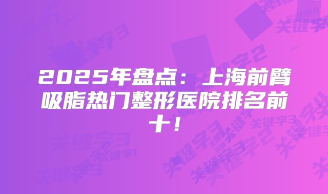 2025年盘点：上海前臂吸脂热门整形医院排名前十！
