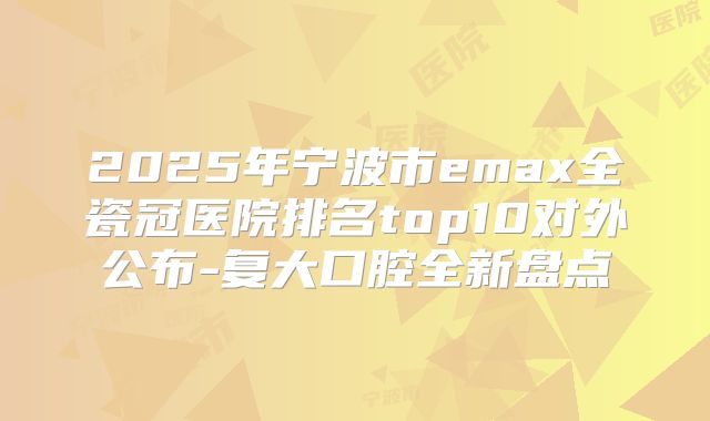 2025年宁波市emax全瓷冠医院排名top10对外公布-复大口腔全新盘点