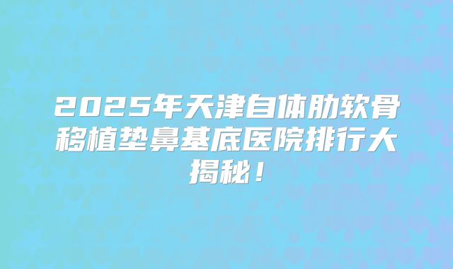 2025年天津自体肋软骨移植垫鼻基底医院排行大揭秘！