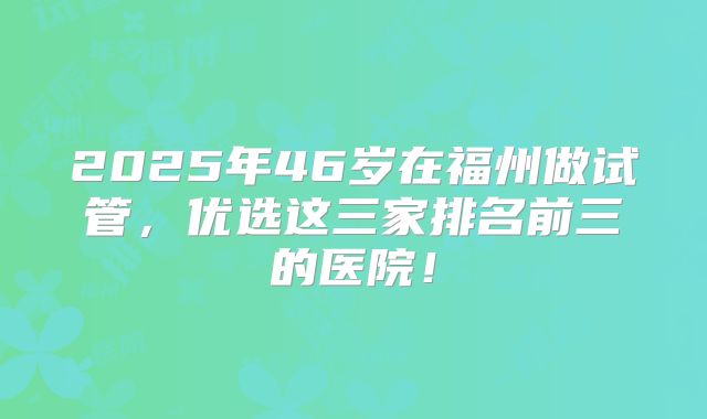 2025年46岁在福州做试管，优选这三家排名前三的医院！