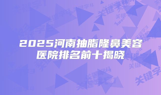 2025河南抽脂隆鼻美容医院排名前十揭晓