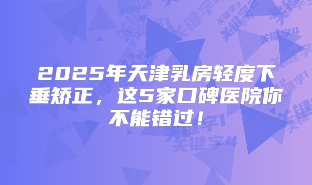 2025年天津乳房轻度下垂矫正，这5家口碑医院你不能错过！
