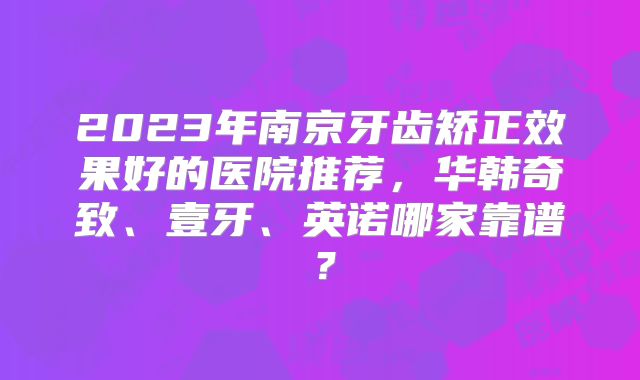 2023年南京牙齿矫正效果好的医院推荐，华韩奇致、壹牙、英诺哪家靠谱？